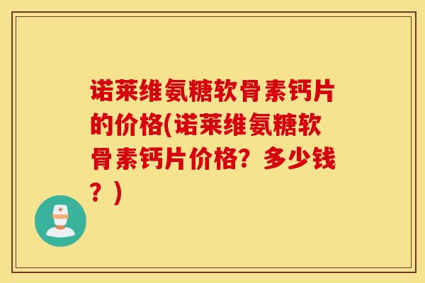 诺莱维氨糖软骨素钙片的价格(诺莱维氨糖软骨素钙片价格？多少钱？)