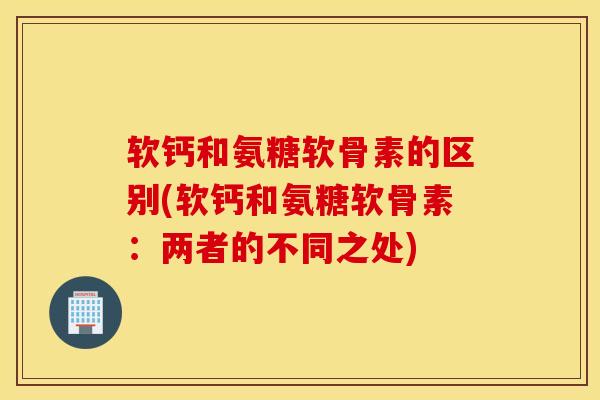 软钙和氨糖软骨素的区别(软钙和氨糖软骨素:两者的不同之处) 软钙和氨糖软骨素的区别(软钙和氨糖软骨素:两者的不同之处)