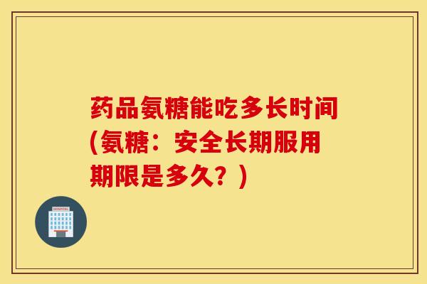 药品氨糖能吃多长时间(氨糖：安全长期服用期限是多久？)