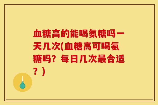 血糖高的能喝氨糖吗一天几次(血糖高可喝氨糖吗？每日几次最合适？)