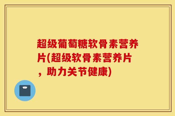 超级葡萄糖软骨素营养片(超级软骨素营养片，助力关节健康)