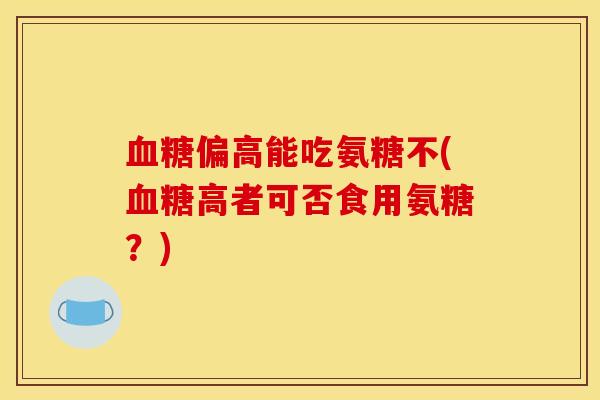 血糖偏高能吃氨糖不(血糖高者可否食用氨糖？)