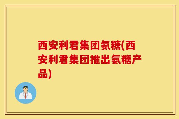 西安利君集团氨糖(西安利君集团推出氨糖产品) 西安利君集团氨糖(西安利君集团推出氨糖产品)