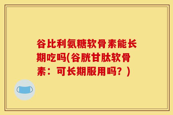 谷比利氨糖软骨素能长期吃吗(谷胱甘肽软骨素：可长期服用吗？)