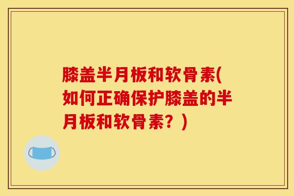 膝盖半月板和软骨素(如何正确保护膝盖的半月板和软骨素？)