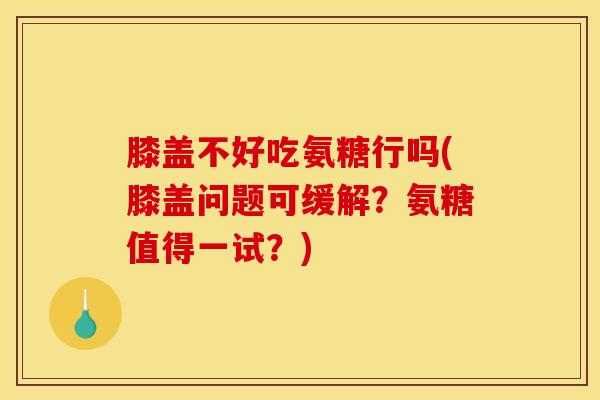 膝盖不好吃氨糖行吗(膝盖问题可缓解？氨糖值得一试？)