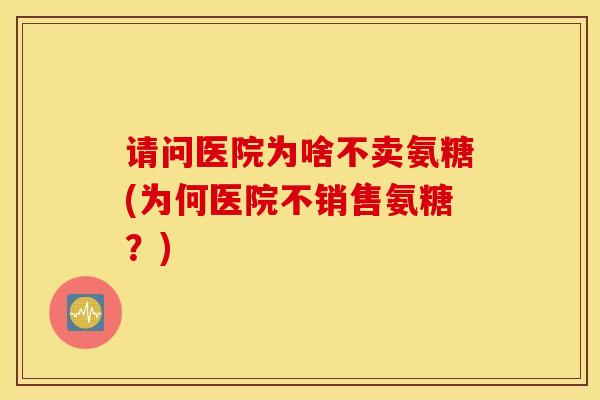 请问医院为啥不卖氨糖(为何医院不销售氨糖？)