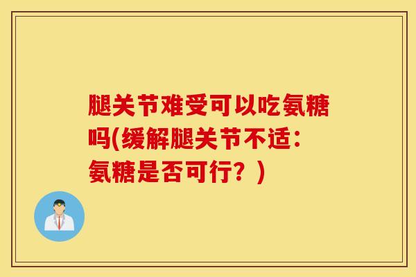 腿关节难受可以吃氨糖吗(缓解腿关节不适：氨糖是否可行？)