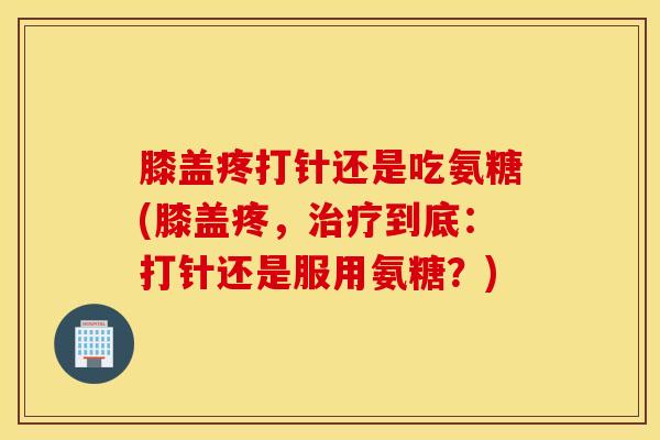 膝盖疼打针还是吃氨糖(膝盖疼，治疗到底：打针还是服用氨糖？)