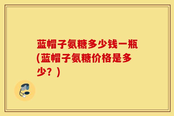 蓝帽子氨糖多少钱一瓶(蓝帽子氨糖价格是多少？)