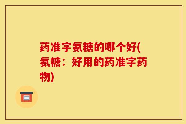 药准字氨糖的哪个好(氨糖：好用的药准字药物)