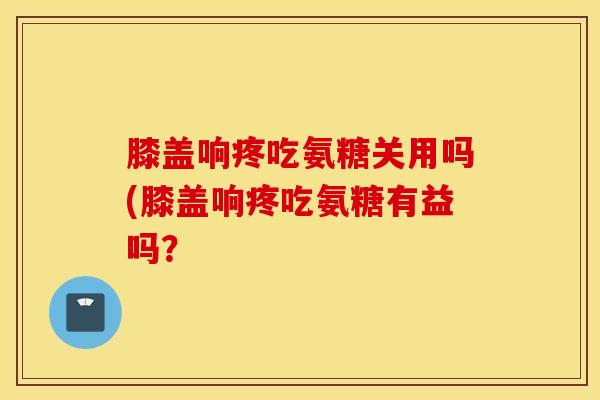 膝盖响疼吃氨糖关用吗(膝盖响疼吃氨糖有益吗？