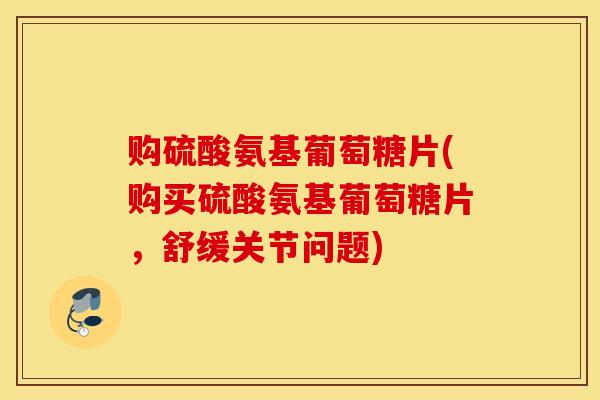 购硫酸氨基葡萄糖片(购买硫酸氨基葡萄糖片，舒缓关节问题)
