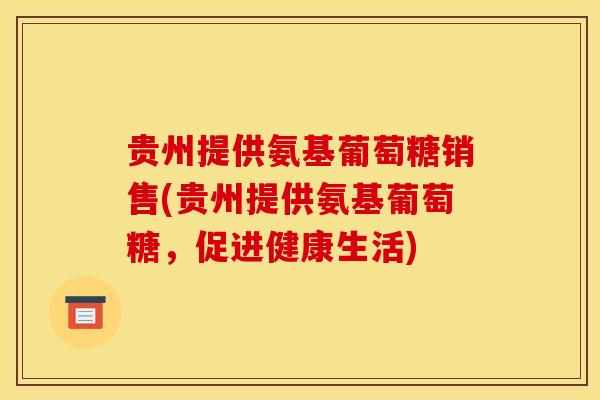 贵州提供氨基葡萄糖销售(贵州提供氨基葡萄糖，促进健康生活)