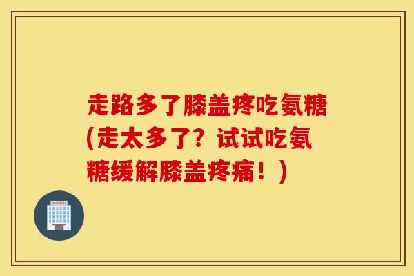 走路多了膝盖疼吃氨糖(走太多了？试试吃氨糖缓解膝盖疼痛！)