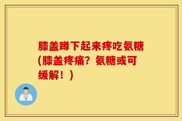 膝盖蹲下起来疼吃氨糖(膝盖疼痛？氨糖或可缓解！)