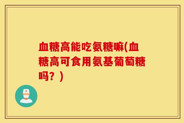 血糖高能吃氨糖嘛(血糖高可食用氨基葡萄糖吗？)