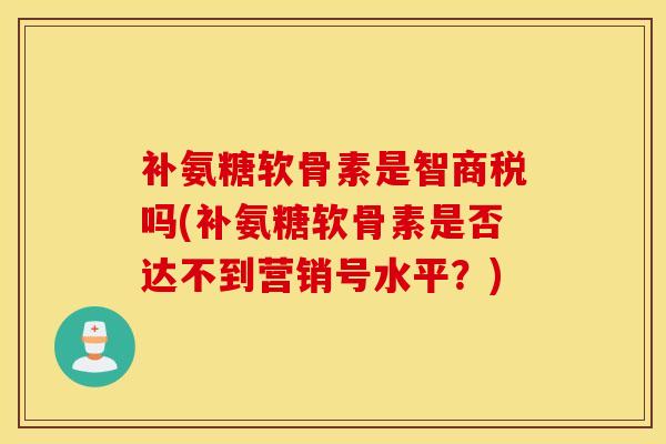 补氨糖软骨素是智商税吗(补氨糖软骨素是否达不到营销号水平？)