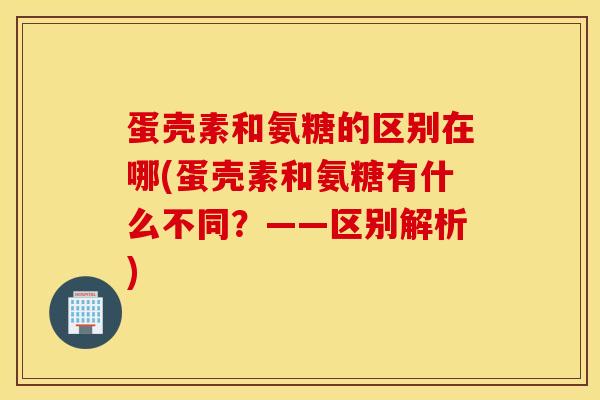 蛋壳素和氨糖的区别在哪(蛋壳素和氨糖有什么不同？——区别解析)