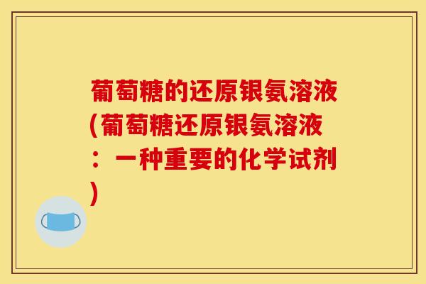葡萄糖的还原银氨溶液(葡萄糖还原银氨溶液:一种重要的化学试剂) 葡萄糖的还原银氨溶液(葡萄糖还原银氨溶液:一种重要的化学试剂)