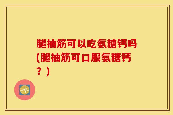 腿抽筋可以吃氨糖钙吗(腿抽筋可口服氨糖钙？)