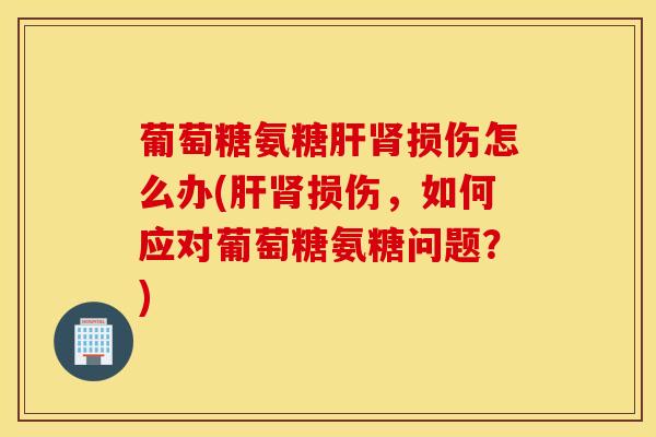 葡萄糖氨糖肝肾损伤怎么办(肝肾损伤，如何应对葡萄糖氨糖问题？)