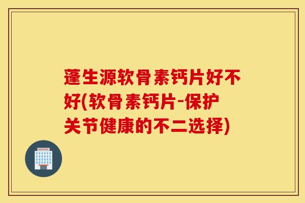 蓬生源软骨素钙片好不好(软骨素钙片-保护关节健康的不二选择)