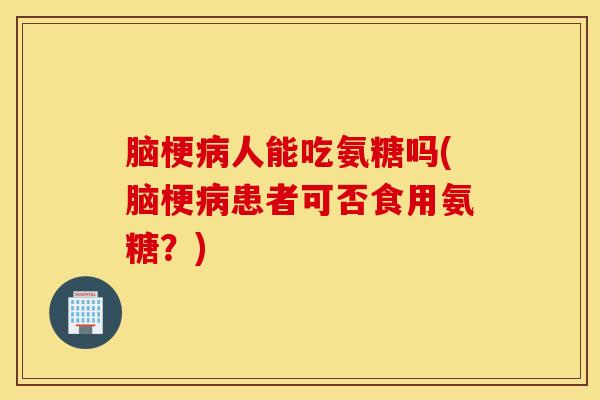 脑梗病人能吃氨糖吗(脑梗病患者可否食用氨糖？)