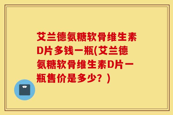 艾兰德氨糖软骨维生素D片多钱一瓶(艾兰德氨糖软骨维生素D片一瓶售价是多少？)