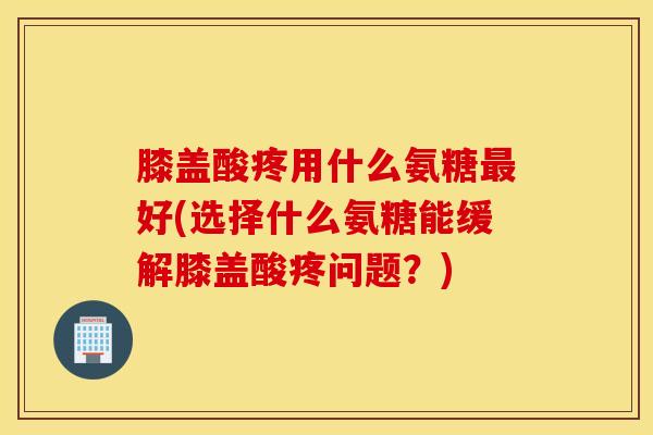 膝盖酸疼用什么氨糖最好(选择什么氨糖能缓解膝盖酸疼问题？)
