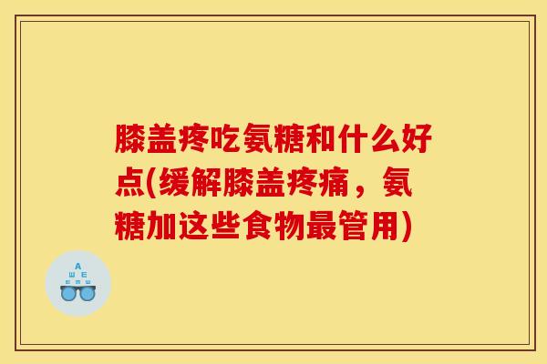 膝盖疼吃氨糖和什么好点(缓解膝盖疼痛，氨糖加这些食物最管用)