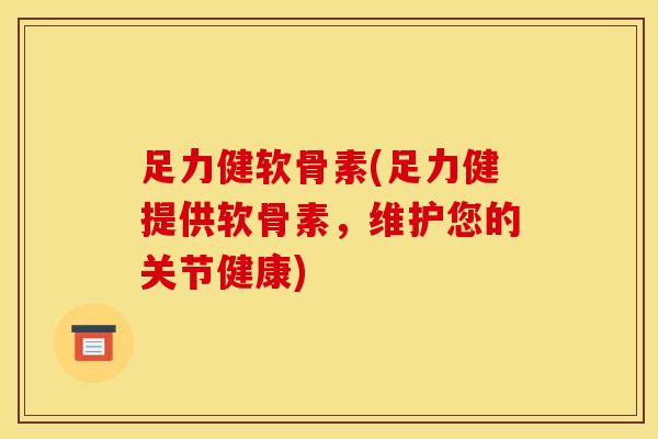 足力健软骨素(足力健提供软骨素，维护您的关节健康)