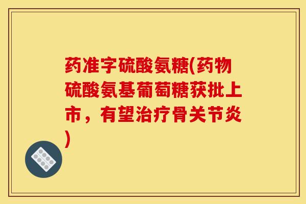 药准字硫酸氨糖(药物硫酸氨基葡萄糖获批上市，有望治疗骨关节炎)