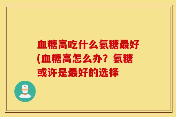 血糖高吃什么氨糖最好(血糖高怎么办？氨糖或许是最好的选择