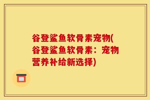 谷登鲨鱼软骨素宠物(谷登鲨鱼软骨素:宠物营养补给新选择) 谷登鲨鱼软骨素宠物(谷登鲨鱼软骨素:宠物营养补给新选择)
