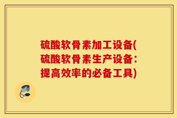 硫酸软骨素加工设备(硫酸软骨素生产设备：提高效率的必备工具)