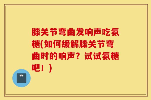 膝关节弯曲发响声吃氨糖(如何缓解膝关节弯曲时的响声？试试氨糖吧！)