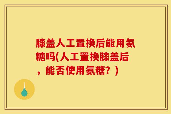 膝盖人工置换后能用氨糖吗(人工置换膝盖后，能否使用氨糖？)