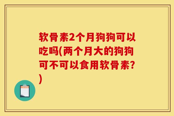 软骨素2个月狗狗可以吃吗(两个月大的狗狗可不可以食用软骨素？)