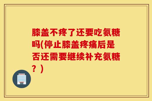 膝盖不疼了还要吃氨糖吗(停止膝盖疼痛后是否还需要继续补充氨糖？)