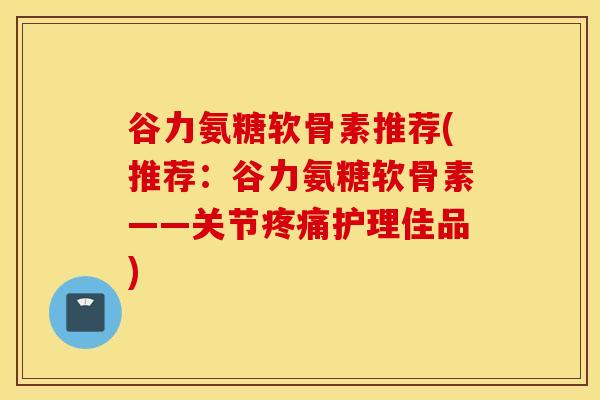 谷力氨糖软骨素推荐(推荐：谷力氨糖软骨素——关节疼痛护理佳品)