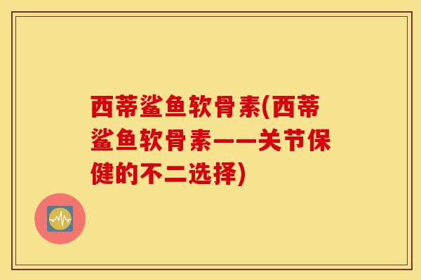 西蒂鲨鱼软骨素(西蒂鲨鱼软骨素——关节保健的不二选择)
