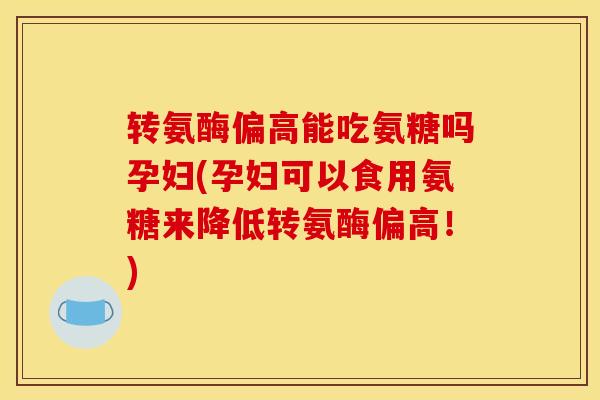 转氨酶偏高能吃氨糖吗孕妇(孕妇可以食用氨糖来降低转氨酶偏高！)