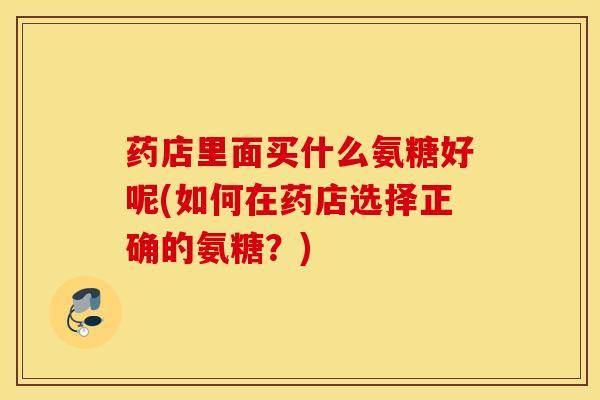 药店里面买什么氨糖好呢(如何在药店选择正确的氨糖？)