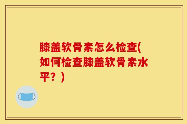 膝盖软骨素怎么检查(如何检查膝盖软骨素水平?) 膝盖软骨素怎么检查(如何检查膝盖软骨素水平?)