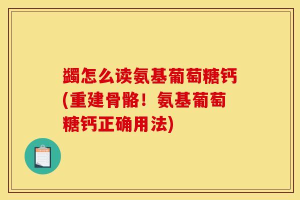 蠲怎么读氨基葡萄糖钙(重建骨骼！氨基葡萄糖钙正确用法)