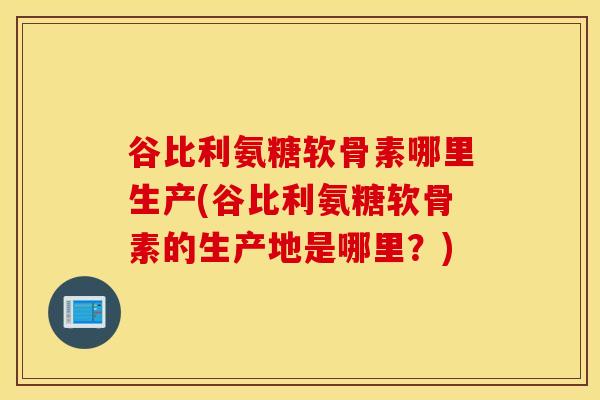 谷比利氨糖软骨素哪里生产(谷比利氨糖软骨素的生产地是哪里？)