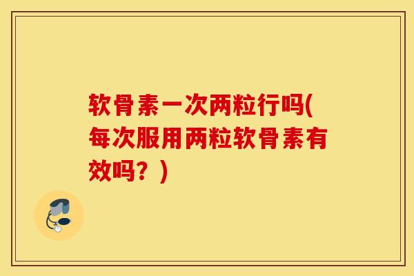软骨素一次两粒行吗(每次服用两粒软骨素有效吗？)