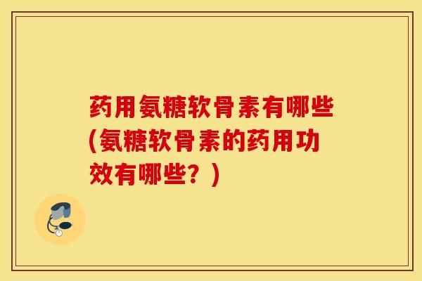 药用氨糖软骨素有哪些(氨糖软骨素的药用功效有哪些？)