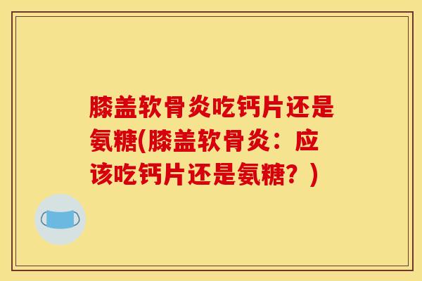 膝盖软骨炎吃钙片还是氨糖(膝盖软骨炎：应该吃钙片还是氨糖？)